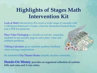Highlights of Stages Math
Intervention Kit
Look at Math Introductory Kit covers a wide range of concepts with
a 120-lesson Instructor’s Guide, a heavily illustrated Student Book,
and a PDF for printouts.
Place Value Packaging is a hands-on activity, requiring
students to use number pegs to solve place value and
addition problems.
Talking Calculator gives students auditory feedback
when solving computations.
Six laminated Day Planner Books simplify daytime schedules.
Hands-On Money provides an organized collection of realistic
bills and coins and 3 coin cubes.
 