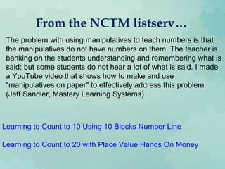 From the NCTM listserv…
The problem with using manipulatives to teach numbers is that
the manipulatives do not have numbers on them. The teacher is
banking on the students understanding and remembering what is
said; but some students do not hear a lot of what is said. I made
a YouTube video that shows how to make and use
"manipulatives on paper" to effectively address this problem.
(Jeff Sandler, Mastery Learning Systems)
Learning to Count to 10 Using 10 Blocks Number Line
Learning to Count to 20 with Place Value Hands On Money
 