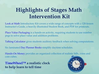 Highlights of Stages Math
Intervention Kit
Look at Math Introductory Kit covers a wide range of concepts with a 120-lesson
Instructor’s Guide, a heavily illustrated Student Book, and PDF for printouts.
Place Value Packaging is a hands-on activity, requiring students to use number
pegs to solve place value and addition problems.
Talking Calculator gives students auditory feedback when solving computations.
Six laminated Day Planner Books simplify daytime schedules.
Hands-On Money provides an organized collection of realistic bills, coins and
coin cubes.
TimeWheel™ a realistic clock
to help learn to tell time
 