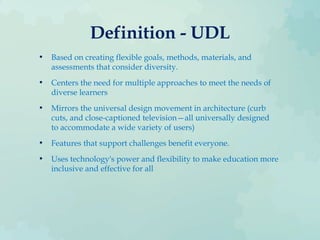 Definition - UDL
• Based on creating flexible goals, methods, materials, and
assessments that consider diversity.
• Centers the need for multiple approaches to meet the needs of
diverse learners
• Mirrors the universal design movement in architecture (curb
cuts, and close-captioned television—all universally designed
to accommodate a wide variety of users)
• Features that support challenges benefit everyone.
• Uses technology's power and flexibility to make education more
inclusive and effective for all
 