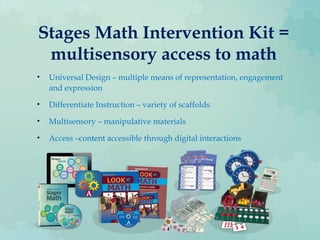 Stages Math Intervention Kit =
multisensory access to math
• Universal Design – multiple means of representation, engagement
and expression
• Differentiate Instruction – variety of scaffolds
• Multisensory – manipulative materials
• Access –content accessible through digital interactions
 