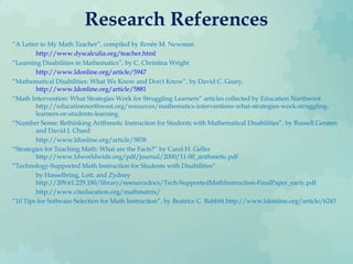 Research References
“A Letter to My Math Teacher”, compiled by Renée M. Newman
http://www.dyscalculia.org/teacher.html
“Learning Disabilities in Mathematics”, by C. Christina Wright
http://www.ldonline.org/article/5947
“Mathematical Disabilities: What We Know and Don't Know”, by David C. Geary,
http://www.ldonline.org/article/5881
“Math Intervention: What Strategies Work for Struggling Learners” articles collected by Education Northwest
http://educationnorthwest.org/resources/mathematics-interventions-what-strategies-work-struggling-
learners-or-students-learning
“Number Sense: Rethinking Arithmetic Instruction for Students with Mathematical Disabilities”, by Russell Gersten
and David J. Chard
http://www.ldonline.org/article/5838
“Strategies for Teaching Math: What are the Facts?” by Carol H. Geller
http://www.ldworldwide.org/pdf/journal/2000/11-00_arithmetic.pdf
“Technology-Supported Math Instruction for Students with Disabilities”
by Hasselbring, Lott, and Zydney
http://209.61.229.180/library/resourcedocs/Tech-SupportedMathInstruction-FinalPaper_early.pdf
http://www.citeducation.org/mathmatrix/
“10 Tips for Software Selection for Math Instruction”, by Beatrice C. Babbitt http://www.ldonline.org/article/6243
 