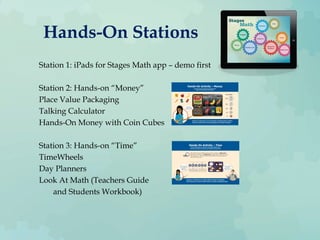 Hands-On Stations
Station 1: iPads for Stages Math app – demo first
Station 2: Hands-on “Money”
Place Value Packaging
Talking Calculator
Hands-On Money with Coin Cubes
Station 3: Hands-on “Time”
TimeWheels
Day Planners
Look At Math (Teachers Guide
and Students Workbook)
 