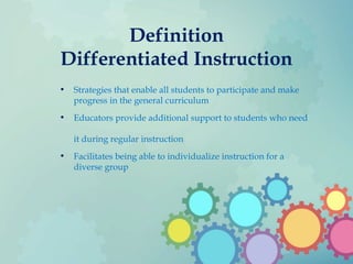 Definition
Differentiated Instruction
• Strategies that enable all students to participate and make
progress in the general curriculum
• Educators provide additional support to students who need
it during regular instruction
• Facilitates being able to individualize instruction for a
diverse group
 