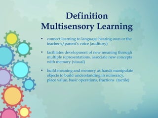 Definition
Multisensory Learning
• connect learning to language hearing own or the
teacher's/parent’s voice (auditory)
• facilitates development of new meaning through
multiple representations, associate new concepts
with memory (visual)
• build meaning and memory as hands manipulate
objects to build understanding in numeracy,
place value, basic operations, fractions (tactile)
 