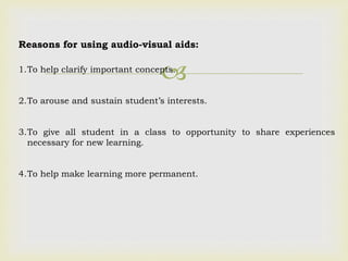 
Reasons for using audio-visual aids:
1.To help clarify important concepts.
2.To arouse and sustain student’s interests.
3.To give all student in a class to opportunity to share experiences
necessary for new learning.
4.To help make learning more permanent.
 