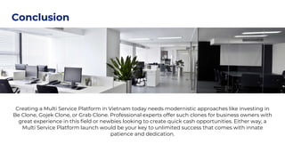 Presentations are
tools that can be used
as lectures
Conclusion
Creating a Multi Service Platform in Vietnam today needs modernistic approaches like investing in
Be Clone, Gojek Clone, or Grab Clone. Professional experts offer such clones for business owners with
great experience in this field or newbies looking to create quick cash opportunities. Either way, a
Multi Service Platform launch would be your key to unlimited success that comes with innate
patience and dedication.
 