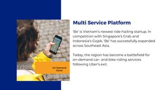 ‘Be’ is Vietnam’s newest ride-hailing startup. In
competition with Singapore’s Grab and
Indonesia’s Gojek, ‘Be’ has successfully expanded
across Southeast Asia.
Today, the region has become a battlefield for
on-demand car- and bike-riding services
following Uber’s exit.
Multi Service Platform
On-Demand
Clone
 