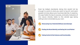 Even by today’s standards, doing this would not be
enough to excel at what you want to launch and want
people to know about your business identity. In essence,
the app holds the key to success, and early indicators of
this nature directly relate to the cloned app being
willing to be re-branded as your own.
Showcasing Your Potential Without Late Attempts
Finding the Brand Identity and Seeing the Local Market
Taking Control of the Features and Functionality
 