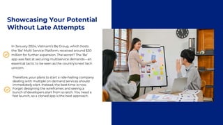 Showcasing Your Potential
Without Late Attempts
In January 2024, Vietnam’s Be Group, which hosts
the ‘Be’ Multi Service Platform, received around $30
million for further expansion. The secret? The ‘Be’
app was fast at securing multiservice demands—an
essential tactic to be seen as the country’s next tech
unicorn.
Therefore, your plans to start a ride-hailing company
dealing with multiple on-demand services should
immediately start. Instead, the best time is now.
Forget designing the wireframes and seeing a
bunch of developers start from scratch. You need a
fast launch, so a cloned app is the best approach.
 