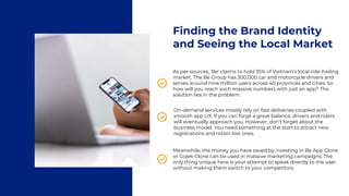 Finding the Brand Identity
and Seeing the Local Market
As per sources, ‘Be’ claims to hold 35% of Vietnam’s local ride-hailing
market. The Be Group has 300,000 car and motorcycle drivers and
serves around nine million users across 40 provinces and cities. So
how will you reach such massive numbers with just an app? The
solution lies in the problem.
On-demand services mostly rely on fast deliveries coupled with
smooth app UX. If you can forge a great balance, drivers and riders
will eventually approach you. However, don’t forget about the
business model. You need something at the start to attract new
registrations and retain lost ones.
Meanwhile, the money you have saved by investing in Be App Clone
or Gojek Clone can be used in massive marketing campaigns. The
only thing unique here is your attempt to speak directly to the user
without making them switch to your competitors.
 
