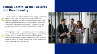 Taking Control of the Features
and Functionality
A multi service app is known for the wide range of services it
offers to new users with the help of promo codes and
referrals. Therefore, you need sub-platforms to create such
opportunities and features, i.e., an admin panel. Apart from
making the rider and driver apps from a delivery and taxi
perspective, it would be best to look at the admin panel.
Getting data is easy in a country like Vietnam, but using it to
direct your business can be critical to longevity. Features like
in-app, email, or push notifications, multiple payment
choices, and real-time tracking are essential. Apart from this,
the apps should be robust and bug-free as well. How do you
find a clone app that offers all this?
 