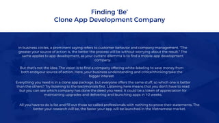 Finding ‘Be’
Clone App Development Company
In business circles, a prominent saying refers to customer behavior and company management. “The
greater your source of action is, the better the process will be without worrying about the result.” The
same applies to app development, as your current dilemma is to find a mobile app development
company.
But that’s not the idea. The vision is to find a company offering white-labeling to save money from
both endsyour source of action. Here, your business understanding and critical thinking take the
bigger interest.
Everything you need is in a clone app package, but everyone offers the same stuff, so which one is better
than the others? Try listening to the testimonials first. Listening here means that you don’t have to read
but you can see which company has done the deed you need. It could be a token of appreciation for
maintaining upgrades and delivering and launching apps in 1-2 weeks.
All you have to do is list and fill out those so-called professionals with nothing to prove their statements. The
better your research will be, the faster your app will be launched in the Vietnamese market.
 