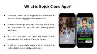 What is Gojek Clone App?
● The Gojek Clone App is an app that has built same as
the basis of existing gojek clone application.
● The main advantage of using a clone app is that there
are thousands of user on the existing Gojek
application.
● Also, this app does not need any research and
development. It is a clone of an existing app.
● It will be commercially usable and very helpful to
make a lot of money easily and quickly.
 