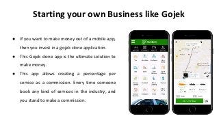 Starting your own Business like Gojek
● If you want to make money out of a mobile app,
then you invest in a gojek clone application.
● This Gojek clone app is the ultimate solution to
make money.
● This app allows creating a percentage per
service as a commission. Every time someone
book any kind of services in the industry, and
you stand to make a commission.
 