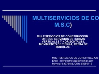 MULTISERVICIOS DE CO
M.S.C)
MULTISERVICIOS DE CONSTRUCCION :
OFRECE SERVICIOS DE :OBRAS
VERTICALES Y HORIZONTALES,
MOVIMIENTO DE TIERRA, RENTA DE
MODULOS.
MULTISERVICIOS DE CONSTRUCCION
Email : rcondesmoraga@hotmail.com
Movistar 83276188, Claro 88266715
 