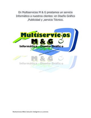 Multiservicios M& G Solución inteligente a su servicio
En Multiservicios M & G prestamos un servicio
Informático a nuestros clientes: en Diseño Gráfico
,Publicidad y ,servicio Técnico.
 