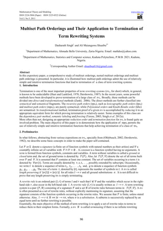 Mathematical Theory and Modeling www.iiste.org
ISSN 2224-5804 (Paper) ISSN 2225-0522 (Online)
Vol.3, No.5, 2013
96
Multiset Path Orderings and Their Application to Termination of
Term Rewriting Systems
Dasharath Singh1
and Ali Maianguwa Shuaibu2*
1
Department of Mathematics, Ahmadu Bello University, Zaria-Nigeria. Email: mathdss@yahoo.com.
2
Department of Mathematics, Statistics and Computer science, Kaduna Polytechnic, P.M.B. 2021, Kaduna,
Nigeria.
*
Corresponding Author Email: shuaibuali16@gmail.com.
Abstract
In this expository paper, a comprehensive study of multiset orderings, nested multiset orderings and multiset
path orderings is presented. In particular, it is illustrated how multiset path orderings admit the use of relatively
simple and intuitive termination functions that lead to termination of a class of term rewriting systems.
1. Introduction
Termination is one of the most important properties of term rewriting systems (trss, for short) which, in general,
is known to be undecidable (Huet and Lankford, 1978; Dershowitz, 1987). In the recent years, some powerful
methods have been developed to prove termination of a large class of trss. Broadly, these methods can be
divided into direct and transformational methods (Zankl, 2006). The direct methods are further classified into
syntactical and semantical fragments. The recursive path orders (rpos), such as lexicographic path orders (lpos)
and multiset path orders (mpos), are purely syntactical; while Polynomial orders and Knuth-Bendix order (kbo)
are semantical. In transformational method, termination proof of a given trs is accomplished by reducing it to an
appropriate equivalent form for which proving termination is relatively easier. Some examples of this class are
the dependency pair method, semantic labeling and freezing (Terese, 2003; Singh et al. 2012a).
More often than not, designing an appropriate reduction order and termination function for trss is found quite an
involved problem. The main objective of this paper is to demonstrate how the application of mpos permits the
use of relatively simple and intuitive termination functions that help achieving termination of a class of trss.
2. Preliminaries
In what follows, abstracting from various expositions on trss, specially from (Ohlebusch, 2002; Dershowitz,
1982), we describe some basic concepts in order to make the paper self-contained.
Let or denote a signature (a finite set of function symbols with natural numbers as their arities) and a
countably infinite set of variables with . A constant is a function symbol having no arguments. A
term is formed from function symbols, constants and variables. A term without variables is called a ground or
closed term and, the set of ground terms is denoted by . Also, let denote the set of all terms built
over and . It is assumed that contains at least one constant. The set of variables occurring in a term is
denoted by . Terms are usually denoted by , possibly extended by subscripts. Occasionally,
we write to denote a sequence of terms and, to denote a sequence of function symbols
. The size of a term , denoted by | |, represents the number of symbols in . A trs is called
length preserving if | | | | for all rules and all ground substitutions . It is not difficult to
prove that any length preserving trs is simply terminating.
A rewrite rule is an ordered pair of terms and such that and the variables which occur in the right-
hand side , also occur in the left-hand side . A rewrite rule is usually written as . A term rewriting
system is a pair consisting of a signature and a set of rewrite rules between terms in . A trs
is often presented as a set of rewrite rules, without explicitly mentioning its signature, assuming that the
signature consists of the function symbols occurring in the rewrite rules. We assume that is finite, unless stated
otherwise. Also, , where is a substitution. A subterm is successively replaced by an
equal term until no further rewriting is possible.
Essentially, the main objective of the method of term rewriting is to apply a set of rewrite rules to terms to
reduce them to their simplest forms. Formally, a trs is called terminating if there is no infinite rewriting
 