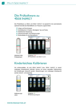 10   MULTI SIDE INSPECT



            Die Prüfsoftware zu
            4SIDE INSPECT
            Die Prüfsoftware zu 4SIDE und 4SIDE+ INSPECT ist speziell für die automatisierte
            optische Kontrolle der Mantelfläche von Tampons zugeschnitten:

               Ò   Länge und Durchmesser
               Ò   Aufreißlasche in Position, Bündigkeit, Typ und Farbe
               Ò   Abstehende Verpackung
               Ò   Verschmutzungen und Verbrennungen
               Ò   Rückholfaden an der Mantelfläche




            PROFACTOR-              Ergebnis: niO
            Probetampon             Ò Produktfehler in den Bildern 3 und 4




            Kinderleichtes Kalibrieren
            Um sicherzustellen, ob sich 4SIDE INSPECT bzw. 4SIDE+ INSPECT in einem
            zulässigen Arbeitsbereich befindet, können mit einem speziellen Kalibrierstück
            die Einstellungen überprüft werden. Abweichungen vom zulässigen Arbeitspunkt
            werden erkannt und angezeigt.




            Kalibrierungs-          Ergebnis: iO
            stück                   Ò Kalibrierung erfolgreich




     W W W.PROFACTOR . AT
 