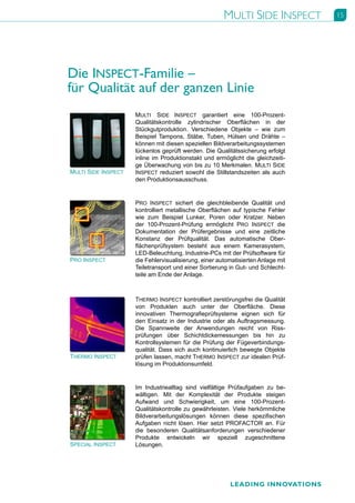 MULTI SIDE INSPECT         15




Die INSPECT-Familie –
für Qualität auf der ganzen Linie
                     MULTI SIDE INSPECT garantiert eine 100-Prozent-
                     Qualitätskontrolle zylindrischer Oberflächen in der
                     Stückgutproduktion. Verschiedene Objekte – wie zum
                     Beispiel Tampons, Stäbe, Tuben, Hülsen und Drähte –
                     können mit diesen speziellen Bildverarbeitungssystemen
                     lückenlos geprüft werden. Die Qualitätssicherung erfolgt
                     inline im Produktionstakt und ermöglicht die gleichzeiti-
                     ge Überwachung von bis zu 10 Merkmalen. MULTI SIDE
MULTI SIDE INSPECT   INSPECT reduziert sowohl die Stillstandszeiten als auch
                     den Produktionsausschuss.


                     PRO INSPECT sichert die gleichbleibende Qualität und
                     kontrolliert metallische Oberflächen auf typische Fehler
                     wie zum Beispiel Lunker, Poren oder Kratzer. Neben
                     der 100-Prozent-Prüfung ermöglicht PRO INSPECT die
                     Dokumentation der Prüfergebnisse und eine zeitliche
                     Konstanz der Prüfqualität. Das automatische Ober-
                     flächenprüfsystem besteht aus einem Kamerasystem,
                     LED-Beleuchtung, Industrie-PCs mit der Prüfsoftware für
PRO INSPECT          die Fehlervisualisierung, einer automatisierten Anlage mit
                     Teiletransport und einer Sortierung in Gut- und Schlecht-
                     teile am Ende der Anlage.



                     THERMO INSPECT kontrolliert zerstörungsfrei die Qualität
                     von Produkten auch unter der Oberfläche. Diese
                     innovativen Thermografieprüfsysteme eignen sich für
                     den Einsatz in der Industrie oder als Auftragsmessung.
                     Die Spannweite der Anwendungen reicht von Riss-
                     prüfungen über Schichtdickemessungen bis hin zu
                     Kontrollsystemen für die Prüfung der Fügeverbindungs-
                     qualität. Dass sich auch kontinuierlich bewegte Objekte
THERMO INSPECT       prüfen lassen, macht THERMO INSPECT zur idealen Prüf-
                     lösung im Produktionsumfeld.


                     Im Industriealltag sind vielfältige Prüfaufgaben zu be-
                     wältigen. Mit der Komplexität der Produkte steigen
                     Aufwand und Schwierigkeit, um eine 100-Prozent-
                     Qualitätskontrolle zu gewährleisten. Viele herkömmliche
                     Bildverarbeitungslösungen können diese spezifischen
                     Aufgaben nicht lösen. Hier setzt PROFACTOR an. Für
                     die besonderen Qualitätsanforderungen verschiedener
                     Produkte entwickeln wir speziell zugeschnittene
SPECIAL INSPECT      Lösungen.




                                                         LEADING INNOVATIONS
 