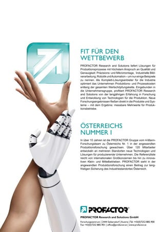 FIT FÜR DEN
WETTBEWERB
PROFACTOR Research and Solutions liefert Lösungen für
Produktionsprozesse mit höchstem Anspruch an Qualität und
Genauigkeit: Präzisions- und Mikromontage, Industrielle Bild-
verarbeitung, Robotik und Automation – um nur einige Beispiele
zu nennen. Als Komplett-Lösungsanbieter für die Industrie
optimiert das Unternehmen Produktions- und Prozesskosten
entlang der gesamten Wertschöpfungskette. Eingebunden in
die Unternehmensgruppe, profitiert PROFACTOR Research
and Solutions von der langjährigen Erfahrung in Forschung
und Entwicklung von Technologien für die Produktion. Neue
Forschungsergebnissen fließen direkt in die Produkte und Sys-
teme – mit dem Ergebnis: messbare Mehrwerte für Produk-
tionsbetriebe.




ÖSTERREICHS
NUMMER I
In über 10 Jahren ist die PROFACTOR Gruppe vom 4-Mann-
Forschungsteam zu Österreichs Nr. 1 in der angewandten
Produktionsforschung gewachsen. Über 120 Mitarbeiter
entwickeln an mehreren Standorten neue Technologien und
Lösungen für produzierende Unternehmen. Die Referenzliste
reicht von internationalen Großkonzernen bis hin zu innova-
tiven Klein- und Mittelbetrieben. PROFACTOR sieht in der
angewandten Produktionsforschung einen Beitrag zur lang-
fristigen Sicherung des Industriestandortes Österreich.




PROFACTOR Research and Solutions GmbH
Forschungszentrum | 2444 Seibersdorf | Austria | Tel. +43(0)7252 885-900
Fax +43(0)7252 885-901 | office@profactor.at | www.profactor.at
 