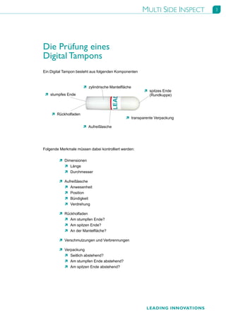 MULTI SIDE INSPECT     3




Die Prüfung eines
Digital Tampons
Ein Digital Tampon besteht aus folgenden Komponenten



                      Ò zylindrische Mantelfläche
                                                       Ò spitzes Ende
 Ò stumpfes Ende                                         (Rundkuppe)




    Ò Rückholfaden
                                              Ò transparente Verpackung

                      Ò Aufreißlasche




Folgende Merkmale müssen dabei kontrolliert werden:


         Ò Dimensionen
           Ò Länge
           Ò Durchmesser

         Ò Aufreißlasche
           Ò Anwesenheit
           Ò Position
           Ò Bündigkeit
           Ò Verdrehung

         Ò Rückholfaden
           Ò Am stumpfen Ende?
           Ò Am spitzen Ende?
           Ò An der Mantelfläche?

         Ò Verschmutzungen und Verbrennungen

         Ò Verpackung
           Ò Seitlich abstehend?
           Ò Am stumpfen Ende abstehend?
           Ò Am spitzen Ende abstehend?




                                                        LEADING INNOVATIONS
 
