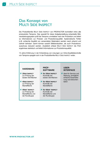 4   MULTI SIDE INSPECT



           Das Konzept von
           MULTI SIDE INSPECT
           Die Produktfamilie MULTI SIDE INSPECT von PROFACTOR kontrolliert inline alle
           produzierten Tampons. Das speziell für diese Aufgabenstellung entwickelte Bild-
           verarbeitungssystem prüft die Tampons unmittelbar nach der Produktion und liefert
           so Informationen zur Produkt- und Produktionsqualität. Systematische Fehler
           (z.B. schlechte Qualität von verwendeten Materialen) werden rasch erkannt und
           zeitnah behoben. Damit können sowohl Stillstandszeiten, als auch Produktions-
           ausschuss reduziert werden. Zusätzlich erfasst MULTI SIDE INSPECT die Prüf-
           ergebnisse statistisch und liefert Informationen zur Produktionsqualität.

           13 Jahre Erfahrung in der Entwicklung von Lösungen zur Inline-Qualitätskontrolle
           von Tampons spiegeln sich in der Produktfamilie MULTI SIDE INSPECT wider.




                                          PRÜF-                      USER-
               HARDWARE
                                          SOFTWARE                   INTERFACE
            Ò 2SIDE INSPECT            Ò für 2SIDE INSPECT        Ò dient für Service und
              zur Prüfung der            Kontrolle der              Wartung, ermöglicht
              beiden Stirnflächen        beiden Stirnflächen        einfache Parametie-
                                                                    rung und Dokumen-
            Ò 4SIDE INSPECT            Ò für 4SIDE INSPECT          tation
              zur Prüfung der            Kontrolle der
              Mantelfläche               Mantelfläche

            Ò 4SIDE+ INSPECT           Ò für 4SIDE+ INSPECT
              zur Prüfung der            Kontrolle der
              Mantelfläche und           Mantelfläche und
              der Rundkuppe              der Rundkuppe




    W W W.PROFACTOR . AT
 