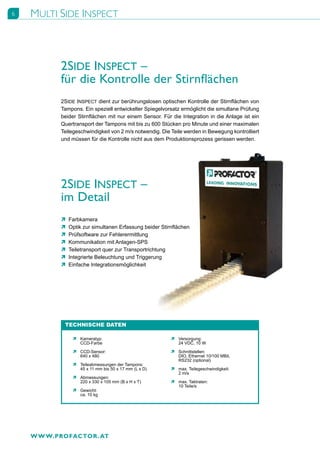 6   MULTI SIDE INSPECT



           2SIDE INSPECT –
           für die Kontrolle der Stirnflächen
           2SIDE INSPECT dient zur berührungslosen optischen Kontrolle der Stirnflächen von
           Tampons. Ein speziell entwickelter Spiegelvorsatz ermöglicht die simultane Prüfung
           beider Stirnflächen mit nur einem Sensor. Für die Integration in die Anlage ist ein
           Quertransport der Tampons mit bis zu 600 Stücken pro Minute und einer maximalen
           Teilegeschwindigkeit von 2 m/s notwendig. Die Teile werden in Bewegung kontrolliert
           und müssen für die Kontrolle nicht aus dem Produktionsprozess gerissen werden.




           2SIDE INSPECT –
           im Detail
           Ò   Farbkamera
           Ò   Optik zur simultanen Erfassung beider Stirnflächen
           Ò   Prüfsoftware zur Fehlerermittlung
           Ò   Kommunikation mit Anlagen-SPS
           Ò   Teiletransport quer zur Transportrichtung
           Ò   Integrierte Beleuchtung und Triggerung
           Ò   Einfache Integrationsmöglichkeit




            TECHNISCHE DATEN

                Ò Kameratyp:                             Ò Versorgung:
                  CCD-Farbe                                24 VDC, 10 W

                Ò CCD-Sensor:                            Ò Schnittstellen:
                  640 x 480                                DIO, Ethernet 10/100 MBit,
                                                           RS232 (optional)
                Ò Teileabmessungen der Tampons:
                  45 x 11 mm bis 50 x 17 mm (L x D)      Ò max. Teilegeschwindigkeit:
                                                           2 m/s
                Ò Abmessungen:
                  220 x 330 x 105 mm (B x H x T)         Ò max. Taktraten:
                                                           10 Teile/s
                Ò Gewicht:
                  ca. 10 kg




    W W W.PROFACTOR . AT
 