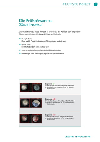 MULTI SIDE INSPECT       7




Die Prüfsoftware zu
2SIDE INSPECT
Die Prüfsoftware zu 2SIDE INSPECT ist speziell auf die Kontrolle der Tamponstirn-
flächen zugeschnitten. Sie überprüft folgende Merkmale:

Ò Stumpfe Seite
  Mehr als 80 Prozent müssen mit Rückholfaden bedeckt sein
Ò Spitze Seite
  Rückholfaden darf nicht sichtbar sein
Ò Unterschiedliche Farben für Rückholfäden einstellbar
Ò Notwendige oder zulässige Füllgrade sind parametrierbar




                                  Ergebnis: iO
                                  Ò links: Rundkuppe ohne farbigen Rückholfaden
                                  Ò rechts:stumpfes Ende vollflächig mit farbigem
                                    Rückholfaden




                                  Ergebnis: niO
                                  Ò links: Rundkuppe ohne farbigen Rückholfaden
                                  Ò rechts: stumpfes Ende mit zu wenig farbigem
                                    Rückholfaden




                                  Ergebnis: niO
                                  Ò links: Rundkuppe mit farbigen Rückholfaden
                                  Ò rechts: stumpfes Ende mit zu wenig farbigem
                                    Rückholfaden




                                                                 LEADING INNOVATIONS
 