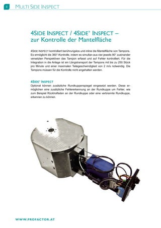 8   MULTI SIDE INSPECT



           4SIDE INSPECT / 4SIDE+ INSPECT –
           zur Kontrolle der Mantelfläche
           4SIDE INSPECT kontrolliert berührungslos und inline die Mantelfläche von Tampons.
           Es ermöglicht die 360°-Kontrolle, indem es simultan aus vier jeweils 90° zueinander
           versetzten Perspektiven das Tampon erfasst und auf Fehler kontrolliert. Für die
           Integration in die Anlage ist ein Längstransport der Tampons mit bis zu 250 Stück
           pro Minute und einer maximalen Teilegeschwindigkeit von 2 m/s notwendig. Die
           Tampons müssen für die Kontrolle nicht angehalten werden.



           4SIDE+ INSPECT
           Optional können zusätzliche Rundkuppenspiegel eingesetzt werden. Diese er-
           möglichen eine zusätzliche Fehlererkennung an der Rundkuppe um Fehler, wie
           zum Beispiel Rückholfaden an der Rundkuppe oder eine verbrannte Rundkuppe,
           erkennen zu können.




    W W W.PROFACTOR . AT
 