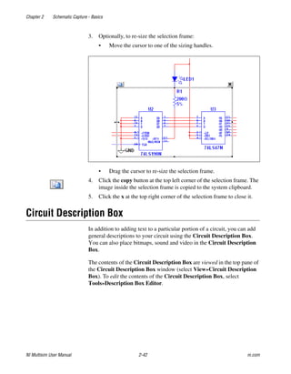 Chapter 2 Schematic Capture - Basics
NI Multisim User Manual 2-42 ni.com
3. Optionally, to re-size the selection frame:
• Move the cursor to one of the sizing handles.
• Drag the cursor to re-size the selection frame.
4. Click the copy button at the top left corner of the selection frame. The
image inside the selection frame is copied to the system clipboard.
5. Click the x at the top right corner of the selection frame to close it.
Circuit Description Box
In addition to adding text to a particular portion of a circuit, you can add
general descriptions to your circuit using the Circuit Description Box.
You can also place bitmaps, sound and video in the Circuit Description
Box.
The contents of the Circuit Description Box are viewed in the top pane of
the Circuit Description Box window (select View»Circuit Description
Box). To edit the contents of the Circuit Description Box, select
Tools»Description Box Editor.
 