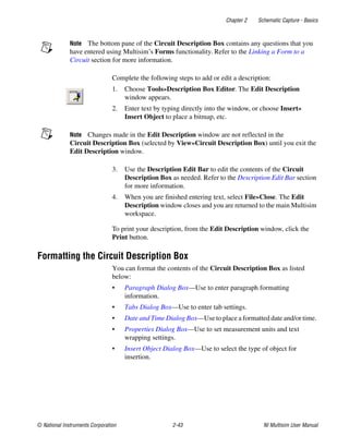 Chapter 2 Schematic Capture - Basics
© National Instruments Corporation 2-43 NI Multisim User Manual
Note The bottom pane of the Circuit Description Box contains any questions that you
have entered using Multisim’s Forms functionality. Refer to the Linking a Form to a
Circuit section for more information.
Complete the following steps to add or edit a description:
1. Choose Tools»Description Box Editor. The Edit Description
window appears.
2. Enter text by typing directly into the window, or choose Insert»
Insert Object to place a bitmap, etc.
Note Changes made in the Edit Description window are not reflected in the
Circuit Description Box (selected by View»Circuit Description Box) until you exit the
Edit Description window.
3. Use the Description Edit Bar to edit the contents of the Circuit
Description Box as needed. Refer to the Description Edit Bar section
for more information.
4. When you are finished entering text, select File»Close. The Edit
Description window closes and you are returned to the main Multisim
workspace.
To print your description, from the Edit Description window, click the
Print button.
Formatting the Circuit Description Box
You can format the contents of the Circuit Description Box as listed
below:
• Paragraph Dialog Box—Use to enter paragraph formatting
information.
• Tabs Dialog Box—Use to enter tab settings.
• Date and Time Dialog Box—Use to place a formatted date and/or time.
• Properties Dialog Box—Use to set measurement units and text
wrapping settings.
• Insert Object Dialog Box—Use to select the type of object for
insertion.
 