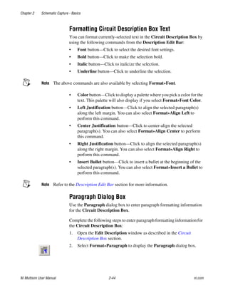 Chapter 2 Schematic Capture - Basics
NI Multisim User Manual 2-44 ni.com
Formatting Circuit Description Box Text
You can format currently-selected text in the Circuit Description Box by
using the following commands from the Description Edit Bar:
• Font button—Click to select the desired font settings.
• Bold button—Click to make the selection bold.
• Italic button—Click to italicize the selection.
• Underline button—Click to underline the selection.
Note The above commands are also available by selecting Format»Font.
• Color button—Click to display a palette where you pick a color for the
text. This palette will also display if you select Format»Font Color.
• Left Justification button—Click to align the selected paragraph(s)
along the left margin. You can also select Format»Align Left to
perform this command.
• Center Justification button—Click to center-align the selected
paragraph(s). You can also select Format»Align Center to perform
this command.
• Right Justification button—Click to align the selected paragraph(s)
along the right margin. You can also select Format»Align Right to
perform this command.
• Insert Bullet button—Click to insert a bullet at the beginning of the
selected paragraph(s). You can also select Format»Insert a Bullet to
perform this command.
Note Refer to the Description Edit Bar section for more information.
Paragraph Dialog Box
Use the Paragraph dialog box to enter paragraph formatting information
for the Circuit Description Box.
Complete the following steps to enter paragraph formatting information for
the Circuit Description Box:
1. Open the Edit Description window as described in the Circuit
Description Box section.
2. Select Format»Paragraph to display the Paragraph dialog box.
 