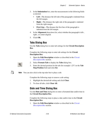 Chapter 2 Schematic Capture - Basics
© National Instruments Corporation 2-45 NI Multisim User Manual
3. In the Indentation box, enter the measurements in the following fields
as desired:
• Left—The distance the left side of the paragraph is indented from
the left margin.
• Right—The distance the right side of the paragraph is indented
from the right margin.
• First Line—The distance the first line of the paragraph is
indented from the left margin.
4. In the Alignment drop-down list, select whether the paragraph is left-,
right-, or center-aligned.
5. Click OK.
Tabs Dialog Box
Use the Tabs dialog box to enter tab settings for the Circuit Description
Box.
Complete the following steps to enter tab settings for the Circuit
Description Box:
1. Open the Edit Description window as described in the Circuit
Description Box section.
2. Select Format»Tab to display the Tabs dialog box.
3. Enter the desired position for the tab (for example 1.25”) in the Tab
Stop Position field and click Set.
Note You can also click in the top ruler bar to place a tab.
Complete the following steps to remove a tab setting:
1. Highlight the desired tab setting and click Clear.
2. To clear all tabs, click Clear All.
Date and Time Dialog Box
Use the Date and Time dialog box to enter a formatted date and/or time in
the Circuit Description Box.
Complete the following steps to place a date and/or time in the Circuit
Description Box:
1. Open the Edit Description window as described in the Circuit
Description Box section.
 