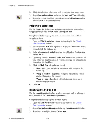 Chapter 2 Schematic Capture - Basics
NI Multisim User Manual 2-46 ni.com
2. Click at the location where you wish to place the date and/or time.
3. Select Insert»Insert Date to display the Date and Time dialog box.
4. Select the desired date/time format from the Available formats list
and click OK to place the selection.
Properties Dialog Box
Use the Properties dialog box to select the measurement units and text
wrapping settings used in the Circuit Description Box.
Complete the following steps to set the measurement units and text
wrapping settings:
1. Open the Edit Description window as described in the Circuit
Description Box section.
2. Select Options»Rich Edit Options to display the Properties dialog
box and click the Options tab.
3. In the Measurement units box, select one of Inches; Centimeters;
Points; Picas.
4. Optionally, enable Automatic Word Selection to select one word at a
time when you drag the cursor. If you wish to select one character at a
time, clear this checkbox.
5. Click the Rich Text tab and select one of:
• No wrap—Typed text will be on one line until you press the
ENTER key.
• Wrap to window—Typed text will go to the next line when it
reaches the edge of the window.
• Wrap to ruler—Typed text will go to the next line when it
reaches the page margin.
6. Click OK.
Insert Object Dialog Box
Use the Insert Object dialog box to select an object, such as a bitmap or
chart, to insert in the Circuit Description Box.
Complete the following steps to insert an object:
1. Open the Edit Description window as described in the Circuit
Description Box section.
2. Select Insert»Insert Object to display the Insert Object dialog box.
3. To create a new object, enable Create New.
 