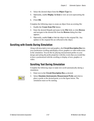 Chapter 2 Schematic Capture - Basics
© National Instruments Corporation 2-47 NI Multisim User Manual
4. Select the desired object from the Object Type list.
5. Optionally, enable Display As Icon to view an icon representing the
file.
6. Click OK.
Complete the following steps to create an object from an existing file:
1. Enable the Create from File button.
2. Enter the desired filepath and name in the File field, or click Browse
and navigate to the desired file from the Browse dialog box that
appears.
3. Optionally, enable Link to link the object to the original file. Any
updates to the original file are reflected in the object.
Scrolling with Events During Simulation
Along with descriptive text and graphics, the Circuit Description Box lets
you synchronize scrolling and display of text, graphics or video with events
in the simulation. You do this by placing measurement probes in your
design and setting the probe properties with the events that you would like
to have synchronized with the scrolling or display of text, graphics or
video.
Scrolling Text During Simulation
Complete the following steps to make text scroll automatically during a
simulation:
1. Enter text in the Circuit Description Box as desired.
2. Select Simulate»Instruments»Measurement Probe and click to
place a probe at the desired point, as in the figure below. The
simulation must not be running.
 