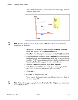 Chapter 2 Schematic Capture - Basics
NI Multisim User Manual 2-48 ni.com
This is the point where the desired event occurs. For example, when the
voltage is equal to 5 V.
Note Refer to the Measurement Probe section of Chapter 9, Instruments, for more
information on the probe.
3. Double-click on the placed probe to display the Probe Properties
dialog box, and click on the Description Box tab.
4. Click New. The blinking text cursor moves to the Condition(s) field.
5. Click on the button to the right of the Condition(s) field and build the
equation from the pop-up that appears. In this case we are entering the
condition “V=5”, meaning the condition required to scroll the text will
be achieved when the voltage at the probe equals 5 volts.
6. From the Action drop-down list, select Start Scrolling.
7. In the Parameter field, type the scroll speed, for example, “100”
(this equals a scroll rate of 100 pixels per 10 seconds).
8. Click Apply.
9. Click OK to close the dialog box.
When you run the simulation, the text will scroll when the voltage at
the probe equals 5 V.
Note To disable a trigger, highlight it in the Description Box Triggers area and deselect
the Enabled checkbox.
 
