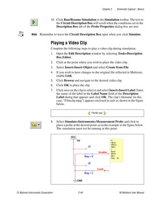 Chapter 2 Schematic Capture - Basics
© National Instruments Corporation 2-49 NI Multisim User Manual
10. Click Run/Resume Simulation in the Simulation toolbar. The text in
the Circuit Description Box will scroll when the conditions set in the
Description Box tab of the Probe Properties dialog box are met.
Note Remember to leave the Circuit Description Box open when you click Simulate.
Playing a Video Clip
Complete the following steps to play a video clip during simulation:
1. Open the Edit Description window by selecting Tools»Description
Box Editor.
2. Click at the point where you wish to place the video clip.
3. Select Insert»Insert Object and select Create from File.
4. If you wish to have changes to the original file reflected in Multisim,
enable Link.
5. Click Browse and navigate to the desired video clip.
6. Click OK to place the clip.
7. Click once on the clip to select it and select Insert»Insert Label. Enter
the name of the label in the Label Name field of the Description
Label dialog that appears and click OK. The clip’s filename (in this
case, “Filmclip.mpg”) appears enclosed in rails as shown in the figure
below.
8. Select Simulate»Instruments»Measurement Probe and click to
place a probe at the desired point, as in the example in the figure below.
The simulation must not be running at this point.
 