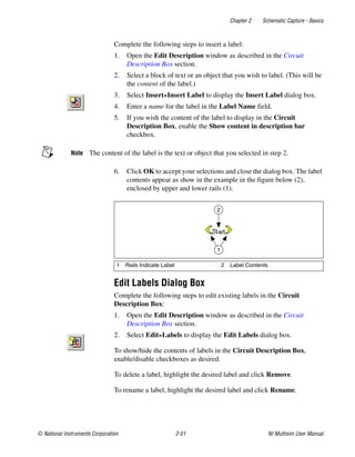 Chapter 2 Schematic Capture - Basics
© National Instruments Corporation 2-51 NI Multisim User Manual
Complete the following steps to insert a label:
1. Open the Edit Description window as described in the Circuit
Description Box section.
2. Select a block of text or an object that you wish to label. (This will be
the content of the label.)
3. Select Insert»Insert Label to display the Insert Label dialog box.
4. Enter a name for the label in the Label Name field.
5. If you wish the content of the label to display in the Circuit
Description Box, enable the Show content in description bar
checkbox.
Note The content of the label is the text or object that you selected in step 2.
6. Click OK to accept your selections and close the dialog box. The label
contents appear as show in the example in the figure below (2),
enclosed by upper and lower rails (1).
Edit Labels Dialog Box
Complete the following steps to edit existing labels in the Circuit
Description Box:
1. Open the Edit Description window as described in the Circuit
Description Box section.
2. Select Edit»Labels to display the Edit Labels dialog box.
To show/hide the contents of labels in the Circuit Description Box,
enable/disable checkboxes as desired.
To delete a label, highlight the desired label and click Remove.
To rename a label, highlight the desired label and click Rename.
1 Rails Indicate Label 2 Label Contents
1
2
 