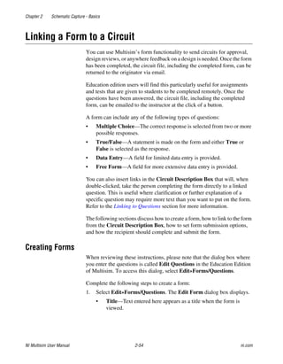 Chapter 2 Schematic Capture - Basics
NI Multisim User Manual 2-54 ni.com
Linking a Form to a Circuit
You can use Multisim’s form functionality to send circuits for approval,
design reviews, or anywhere feedback on a design is needed. Once the form
has been completed, the circuit file, including the completed form, can be
returned to the originator via email.
Education edition users will find this particularly useful for assignments
and tests that are given to students to be completed remotely. Once the
questions have been answered, the circuit file, including the completed
form, can be emailed to the instructor at the click of a button.
A form can include any of the following types of questions:
• Multiple Choice—The correct response is selected from two or more
possible responses.
• True/False—A statement is made on the form and either True or
False is selected as the response.
• Data Entry—A field for limited data entry is provided.
• Free Form—A field for more extensive data entry is provided.
You can also insert links in the Circuit Description Box that will, when
double-clicked, take the person completing the form directly to a linked
question. This is useful where clarification or further explanation of a
specific question may require more text than you want to put on the form.
Refer to the Linking to Questions section for more information.
The following sections discuss how to create a form, how to link to the form
from the Circuit Description Box, how to set form submission options,
and how the recipient should complete and submit the form.
Creating Forms
When reviewing these instructions, please note that the dialog box where
you enter the questions is called Edit Questions in the Education Edition
of Multisim. To access this dialog, select Edit»Forms/Questions.
Complete the following steps to create a form:
1. Select Edit»Forms/Questions. The Edit Form dialog box displays.
• Title—Text entered here appears as a title when the form is
viewed.
 