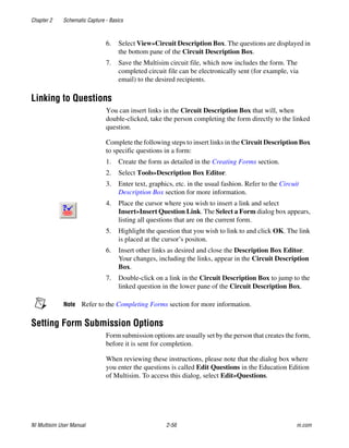 Chapter 2 Schematic Capture - Basics
NI Multisim User Manual 2-56 ni.com
6. Select View»Circuit Description Box. The questions are displayed in
the bottom pane of the Circuit Description Box.
7. Save the Multisim circuit file, which now includes the form. The
completed circuit file can be electronically sent (for example, via
email) to the desired recipients.
Linking to Questions
You can insert links in the Circuit Description Box that will, when
double-clicked, take the person completing the form directly to the linked
question.
Complete the following steps to insert links in the Circuit Description Box
to specific questions in a form:
1. Create the form as detailed in the Creating Forms section.
2. Select Tools»Description Box Editor.
3. Enter text, graphics, etc. in the usual fashion. Refer to the Circuit
Description Box section for more information.
4. Place the cursor where you wish to insert a link and select
Insert»Insert Question Link. The Select a Form dialog box appears,
listing all questions that are on the current form.
5. Highlight the question that you wish to link to and click OK. The link
is placed at the cursor’s positon.
6. Insert other links as desired and close the Description Box Editor.
Your changes, including the links, appear in the Circuit Description
Box.
7. Double-click on a link in the Circuit Description Box to jump to the
linked question in the lower pane of the Circuit Description Box.
Note Refer to the Completing Forms section for more information.
Setting Form Submission Options
Form submission options are usually set by the person that creates the form,
before it is sent for completion.
When reviewing these instructions, please note that the dialog box where
you enter the questions is called Edit Questions in the Education Edition
of Multisim. To access this dialog, select Edit»Questions.
 