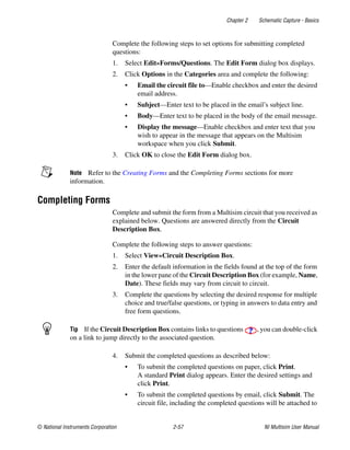 Chapter 2 Schematic Capture - Basics
© National Instruments Corporation 2-57 NI Multisim User Manual
Complete the following steps to set options for submitting completed
questions:
1. Select Edit»Forms/Questions. The Edit Form dialog box displays.
2. Click Options in the Categories area and complete the following:
• Email the circuit file to—Enable checkbox and enter the desired
email address.
• Subject—Enter text to be placed in the email’s subject line.
• Body—Enter text to be placed in the body of the email message.
• Display the message—Enable checkbox and enter text that you
wish to appear in the message that appears on the Multisim
workspace when you click Submit.
3. Click OK to close the Edit Form dialog box.
Note Refer to the Creating Forms and the Completing Forms sections for more
information.
Completing Forms
Complete and submit the form from a Multisim circuit that you received as
explained below. Questions are answered directly from the Circuit
Description Box.
Complete the following steps to answer questions:
1. Select View»Circuit Description Box.
2. Enter the default information in the fields found at the top of the form
in the lower pane of the Circuit Description Box (for example, Name,
Date). These fields may vary from circuit to circuit.
3. Complete the questions by selecting the desired response for multiple
choice and true/false questions, or typing in answers to data entry and
free form questions.
Tip If the Circuit Description Box contains links to questions , you can double-click
on a link to jump directly to the associated question.
4. Submit the completed questions as described below:
• To submit the completed questions on paper, click Print.
A standard Print dialog appears. Enter the desired settings and
click Print.
• To submit the completed questions by email, click Submit. The
circuit file, including the completed questions will be attached to
 
