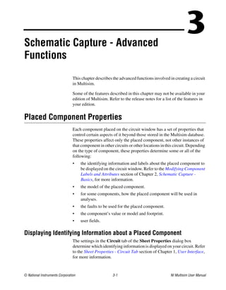 © National Instruments Corporation 3-1 NI Multisim User Manual
3
Schematic Capture - Advanced
Functions
This chapter describes the advanced functions involved in creating a circuit
in Multisim.
Some of the features described in this chapter may not be available in your
edition of Multisim. Refer to the release notes for a list of the features in
your edition.
Placed Component Properties
Each component placed on the circuit window has a set of properties that
control certain aspects of it beyond those stored in the Multisim database.
These properties affect only the placed component, not other instances of
that component in other circuits or other locations in this circuit. Depending
on the type of component, these properties determine some or all of the
following:
• the identifying information and labels about the placed component to
be displayed on the circuit window. Refer to the Modifying Component
Labels and Attributes section of Chapter 2, Schematic Capture -
Basics, for more information.
• the model of the placed component.
• for some components, how the placed component will be used in
analyses.
• the faults to be used for the placed component.
• the component’s value or model and footprint.
• user fields.
Displaying Identifying Information about a Placed Component
The settings in the Circuit tab of the Sheet Properties dialog box
determine which identifying information is displayed on your circuit. Refer
to the Sheet Properties - Circuit Tab section of Chapter 1, User Interface,
for more information.
 