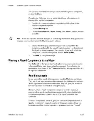 Chapter 3 Schematic Capture - Advanced Functions
NI Multisim User Manual 3-2 ni.com
You can also override these settings for an individual placed component,
as described here.
Complete the following steps to set the identifying information to be
displayed for a placed component:
1. Double-click on the component. A properties dialog box for the
selected component appears.
2. Click the Display tab.
3. Disable Use Schematic Global Setting. The “Show” options become
available.
Note When this option is enabled, the types of identifying information displayed for the
selected component are controlled by the circuit’s settings.
4. Enable the identifying information you want displayed for this
component, and disable the identifying information you do not want
displayed for this component. For example, if you wish to hide the
component’s reference designator, disable Show RefDes.
5. Click OK to save your settings.
Viewing a Placed Component’s Value/Model
The Value tab of the “properties” dialog box for a component shows the
value/model being used for the placed component. Depending on the
component, the contents of the Value tab will differ when you double-click
on a placed component.
Real Components
In one sense of the word, all components found in Multisim are virtual.
They are virtual representations of components like diodes and transistors.
Wired together and simulated in Multisim, they will give you an idea of
how such a circuit will function when prototyped.
However, when a “real” component is referred to in this manual, it
corresponds to a real, purchasable component with values that include
footprints and package types for use in PCB layout programs, like
Ultiboard.
“Virtual” components, however, give you a means to experiment with a
specific component’s parameters early in the design process. Once you
have determined the desired parameters, you can replace the “virtual”
 