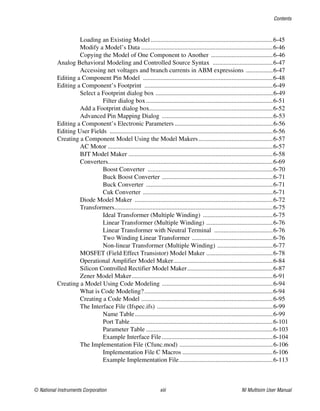 Contents
© National Instruments Corporation xiii NI Multisim User Manual
Loading an Existing Model .............................................................................6-45
Modify a Model’s Data ...................................................................................6-46
Copying the Model of One Component to Another .......................................6-46
Analog Behavioral Modeling and Controlled Source Syntax ......................................6-47
Accessing net voltages and branch currents in ABM expressions .................6-47
Editing a Component Pin Model ..................................................................................6-48
Editing a Component’s Footprint .................................................................................6-49
Select a Footprint dialog box ..........................................................................6-49
Filter dialog box................................................................................6-51
Add a Footprint dialog box..............................................................................6-52
Advanced Pin Mapping Dialog ......................................................................6-53
Editing a Component’s Electronic Parameters ..............................................................6-56
Editing User Fields .......................................................................................................6-56
Creating a Component Model Using the Model Makers...............................................6-57
AC Motor ........................................................................................................6-57
BJT Model Maker ...........................................................................................6-58
Converters........................................................................................................6-69
Boost Converter ...............................................................................6-70
Buck Boost Converter ......................................................................6-71
Buck Converter ................................................................................6-71
Cuk Converter ..................................................................................6-71
Diode Model Maker .......................................................................................6-72
Transformers....................................................................................................6-75
Ideal Transformer (Multiple Winding) ............................................6-75
Linear Transformer (Multiple Winding) ..........................................6-76
Linear Transformer with Neutral Terminal .....................................6-76
Two Winding Linear Transformer ...................................................6-76
Non-linear Transformer (Multiple Winding) ...................................6-77
MOSFET (Field Effect Transistor) Model Maker ..........................................6-78
Operational Amplifier Model Maker...............................................................6-84
Silicon Controlled Rectifier Model Maker......................................................6-87
Zener Model Maker.........................................................................................6-91
Creating a Model Using Code Modeling ......................................................................6-94
What is Code Modeling?.................................................................................6-94
Creating a Code Model ...................................................................................6-95
The Interface File (Ifspec.ifs) .........................................................................6-99
Name Table.......................................................................................6-99
Port Table..........................................................................................6-101
Parameter Table ................................................................................6-103
Example Interface File......................................................................6-104
The Implementation File (Cfunc.mod) ...........................................................6-106
Implementation File C Macros .........................................................6-106
Example Implementation File...........................................................6-113
 