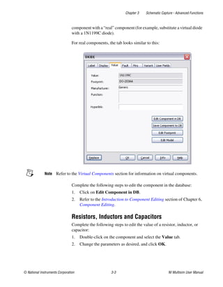 Chapter 3 Schematic Capture - Advanced Functions
© National Instruments Corporation 3-3 NI Multisim User Manual
component with a “real” component (for example, substitute a virtual diode
with a 1N1199C diode).
For real components, the tab looks similar to this:
Note Refer to the Virtual Components section for information on virtual components.
Complete the following steps to edit the component in the database:
1. Click on Edit Component in DB.
2. Refer to the Introduction to Component Editing section of Chapter 6,
Component Editing.
Resistors, Inductors and Capacitors
Complete the following steps to edit the value of a resistor, inductor, or
capacitor:
1. Double-click on the component and select the Value tab.
2. Change the parameters as desired, and click OK.
 