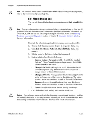 Chapter 3 Schematic Capture - Advanced Functions
NI Multisim User Manual 3-4 ni.com
Note For complete details on the contents of the Value tab for these types of components,
refer to the Component Reference help file.
Edit Model Dialog Box
You can edit the model of a placed component using the Edit Model dialog
box.
Note This procedure does not apply to resistors, inductors, or capacitors, as these are all
generated using a common resistance, inductance, or capacitance model. Parameters for
specific R, L, or C devices are set during or after part placement. Refer to the Placing
Resistors, Inductors or Capacitors section of Chapter 2, Schematic Capture - Basics,
for more information.
Complete the following steps to edit the selected component’s model:
1. Double-click the component to display its properties dialog box.
2. Click Edit Model in the Value tab. The Edit Model dialog box
appears.
3. Edit the model in the listbox (unlabelled) as desired.
4. Make a selection based on the following:
• Current Instance Parameters field—Available for standard
Cadence® PSpice® models that contain paramaters (PARAMS).
Enter edits to PARAMS here.
• Change Part Model—Changes the model information for the
selected component only. The button becomes active when a
change is made to the model information.
• Change All Models—Changes all models for the same part on the
active workspace only, (that is, not in the database). The button
becomes active when a change is made to the model information.
• Restore—Restores the model to its original state. The button
becomes active when a change is made to the model information.
• Cancel—Closes the window without making the changes.
5. Click OK to save your settings and close the dialog box.
Caution Depending on your selection in the above step, changes made here apply to either
the selected component, or all components for the same part on the active workspace. They
do not apply to the same component in the database from which it was selected.
 