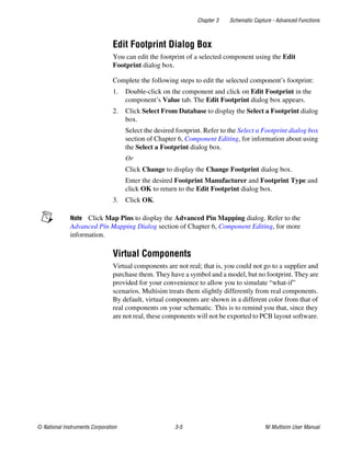 Chapter 3 Schematic Capture - Advanced Functions
© National Instruments Corporation 3-5 NI Multisim User Manual
Edit Footprint Dialog Box
You can edit the footprint of a selected component using the Edit
Footprint dialog box.
Complete the following steps to edit the selected component’s footprint:
1. Double-click on the component and click on Edit Footprint in the
component’s Value tab. The Edit Footprint dialog box appears.
2. Click Select From Database to display the Select a Footprint dialog
box.
Select the desired footprint. Refer to the Select a Footprint dialog box
section of Chapter 6, Component Editing, for information about using
the Select a Footprint dialog box.
Or
Click Change to display the Change Footprint dialog box.
Enter the desired Footprint Manufacturer and Footprint Type and
click OK to return to the Edit Footprint dialog box.
3. Click OK.
Note Click Map Pins to display the Advanced Pin Mapping dialog. Refer to the
Advanced Pin Mapping Dialog section of Chapter 6, Component Editing, for more
information.
Virtual Components
Virtual components are not real; that is, you could not go to a supplier and
purchase them. They have a symbol and a model, but no footprint. They are
provided for your convenience to allow you to simulate “what-if”
scenarios. Multisim treats them slightly differently from real components.
By default, virtual components are shown in a different color from that of
real components on your schematic. This is to remind you that, since they
are not real, these components will not be exported to PCB layout software.
 