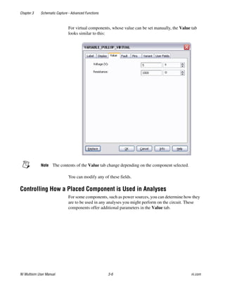 Chapter 3 Schematic Capture - Advanced Functions
NI Multisim User Manual 3-6 ni.com
For virtual components, whose value can be set manually, the Value tab
looks similar to this:
Note The contents of the Value tab change depending on the component selected.
You can modify any of these fields.
Controlling How a Placed Component is Used in Analyses
For some components, such as power sources, you can determine how they
are to be used in any analyses you might perform on the circuit. These
components offer additional parameters in the Value tab.
 