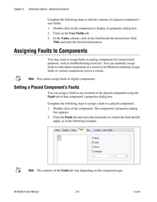 Chapter 3 Schematic Capture - Advanced Functions
NI Multisim User Manual 3-8 ni.com
Complete the following steps to edit the contents of a placed component’s
user fields:
1. Double-click on the component to display its properties dialog box.
2. Click on the User Fields tab.
3. In the Value column, click in the field beside the desired user field
Title and enter the desired information.
Assigning Faults to Components
You may want to assign faults to analog components for instructional
purposes, such as troubleshooting exercises. You can manually assign
faults to individual components in a circuit or let Multisim randomly assign
faults to various components across a circuit.
Note You cannot assign faults to digital components.
Setting a Placed Component’s Faults
You can assign a fault to any terminal of the placed component using the
Fault tab of that component’s properties dialog box.
Complete the following steps to assign a fault to a placed component:
1. Double-click on the component. The component’s properties dialog
box appears.
2. Click the Fault tab and select the terminal(s) to which the fault should
apply, as in the following example:
Note The contents of the Fault tab vary depending on the component type.
 